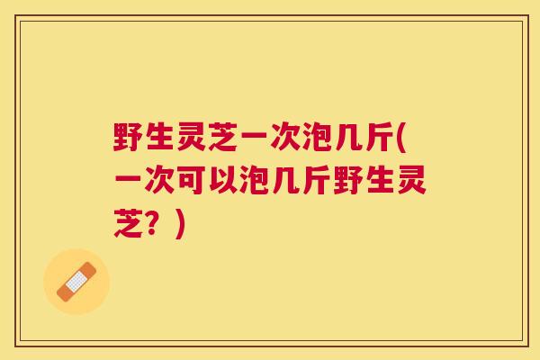 野生灵芝一次泡几斤(一次可以泡几斤野生灵芝？)