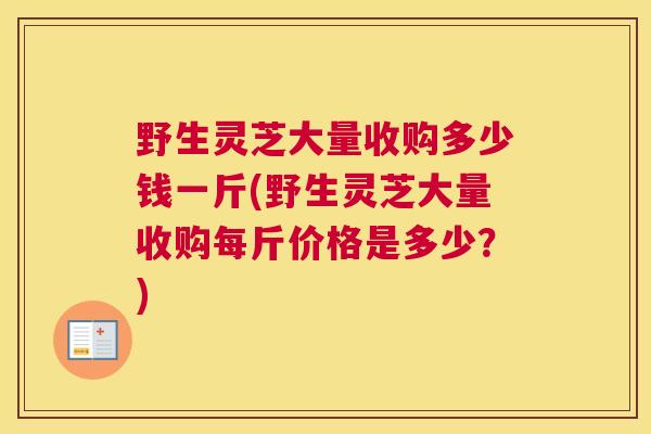 野生灵芝大量收购多少钱一斤(野生灵芝大量收购每斤价格是多少？)