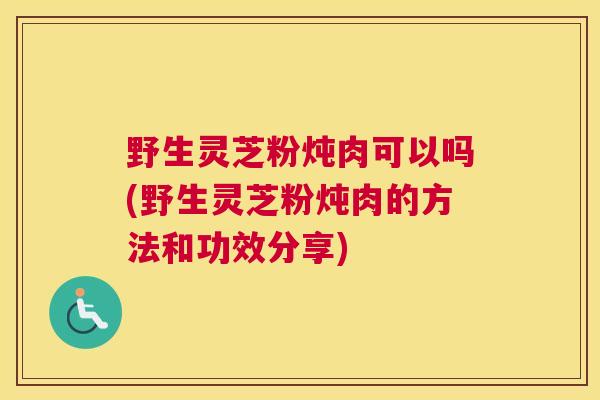 野生灵芝粉炖肉可以吗(野生灵芝粉炖肉的方法和功效分享)