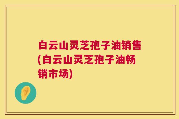 白云山灵芝孢子油销售(白云山灵芝孢子油畅销市场)