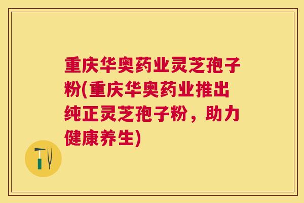 重庆华奥药业灵芝孢子粉(重庆华奥药业推出纯正灵芝孢子粉，助力健康养生)
