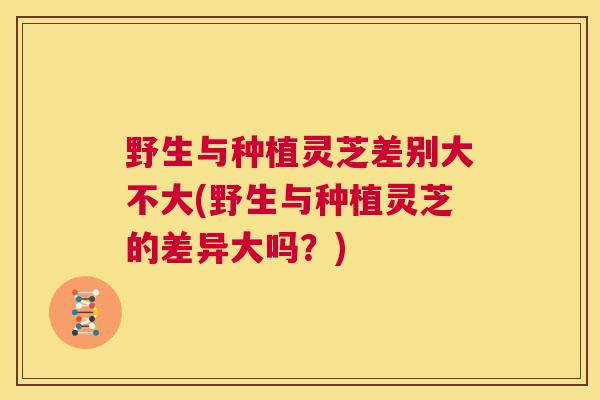 野生与种植灵芝差别大不大(野生与种植灵芝的差异大吗？)