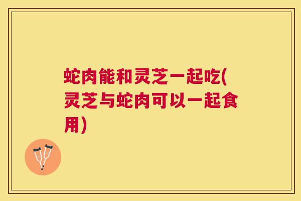 蛇肉能和灵芝一起吃(灵芝与蛇肉可以一起食用) 蛇肉能和灵芝一起吃(灵芝与蛇肉可以一起食用)