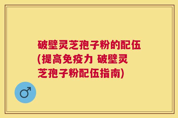 破壁灵芝孢子粉的配伍(提高免疫力 破壁灵芝孢子粉配伍指南)