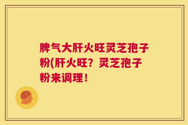 脾气大肝火旺灵芝孢子粉(肝火旺？灵芝孢子粉来调理！