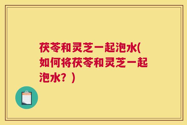 茯苓和灵芝一起泡水(如何将茯苓和灵芝一起泡水？)