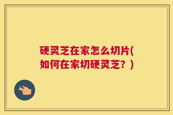 硬灵芝在家怎么切片(如何在家切硬灵芝？)
