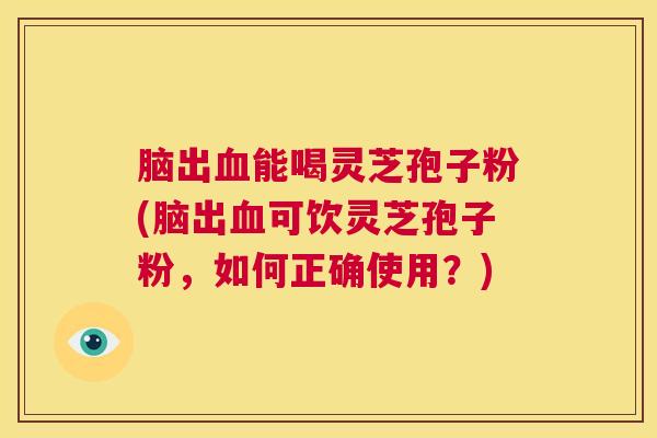 脑出血能喝灵芝孢子粉(脑出血可饮灵芝孢子粉，如何正确使用？)