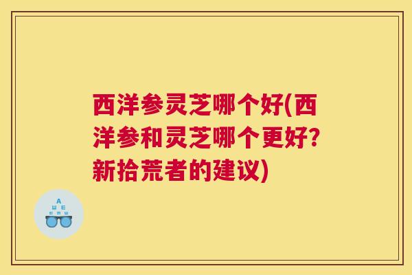西洋参灵芝哪个好(西洋参和灵芝哪个更好？新拾荒者的建议)
