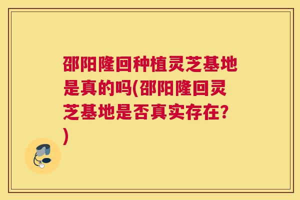 邵阳隆回种植灵芝基地是真的吗(邵阳隆回灵芝基地是否真实存在？)