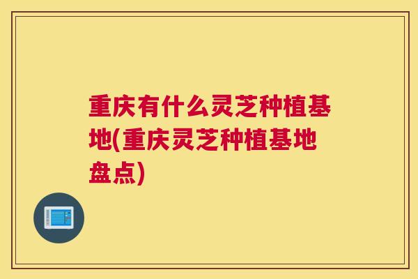 重庆有什么灵芝种植基地(重庆灵芝种植基地盘点)