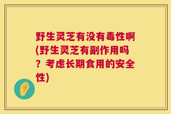 野生灵芝有没有毒性啊(野生灵芝有副作用吗？考虑长期食用的安全性)