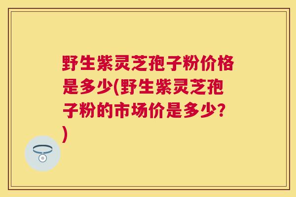 野生紫灵芝孢子粉价格是多少(野生紫灵芝孢子粉的市场价是多少？)