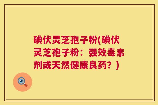 碘伏灵芝孢子粉(碘伏灵芝孢子粉：强效毒素剂或天然健康良药？)