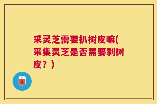 采灵芝需要扒树皮嘛(采集灵芝是否需要剥树皮？)