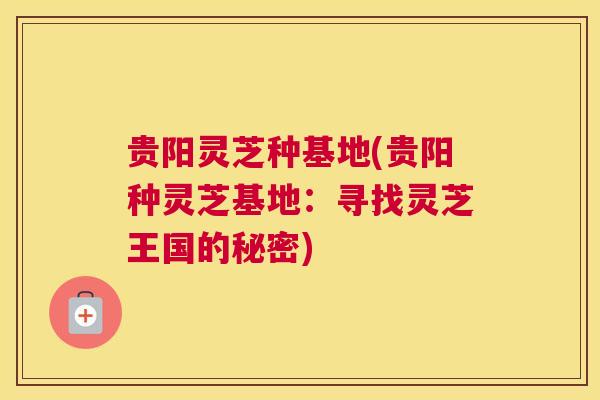 贵阳灵芝种基地(贵阳种灵芝基地：寻找灵芝王国的秘密)
