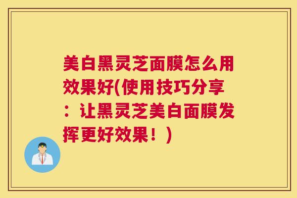 美白黑灵芝面膜怎么用效果好(使用技巧分享：让黑灵芝美白面膜发挥更好效果！)