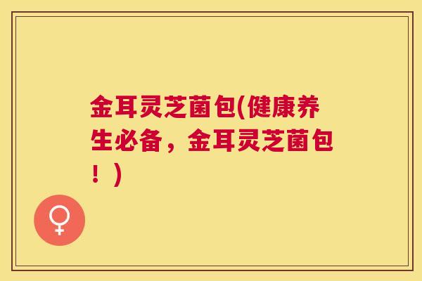 金耳灵芝菌包(健康养生必备，金耳灵芝菌包！)