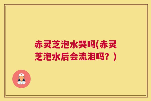 赤灵芝泡水哭吗(赤灵芝泡水后会流泪吗？)