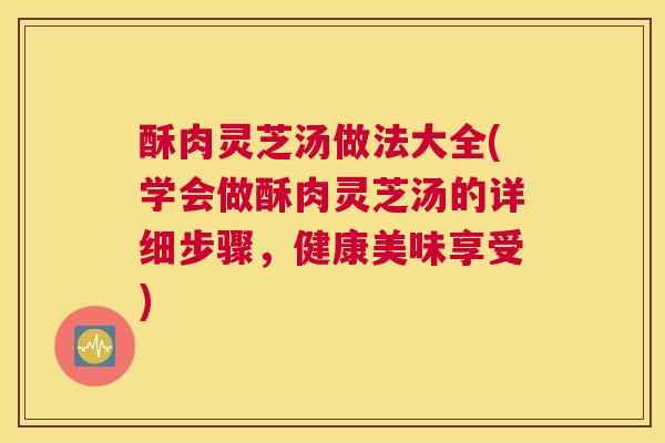 酥肉灵芝汤做法大全(学会做酥肉灵芝汤的详细步骤，健康美味享受)