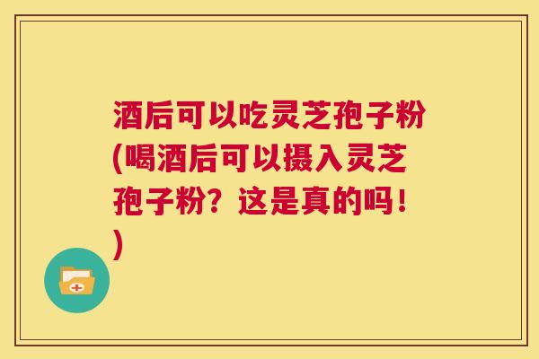 酒后可以吃灵芝孢子粉(喝酒后可以摄入灵芝孢子粉？这是真的吗！)