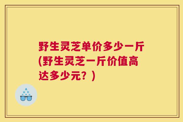 野生灵芝单价多少一斤(野生灵芝一斤价值高达多少元？)