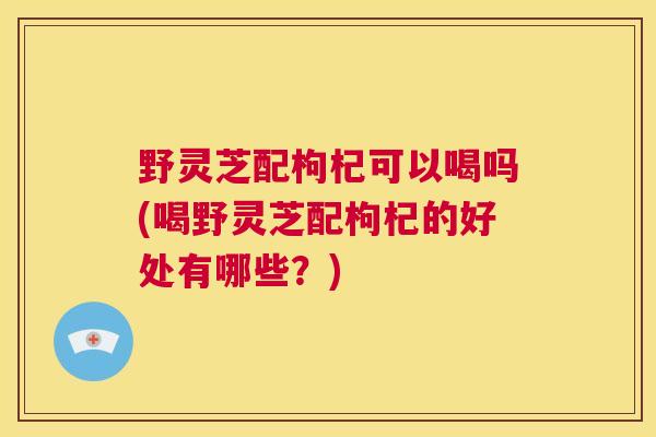 野灵芝配枸杞可以喝吗(喝野灵芝配枸杞的好处有哪些？)