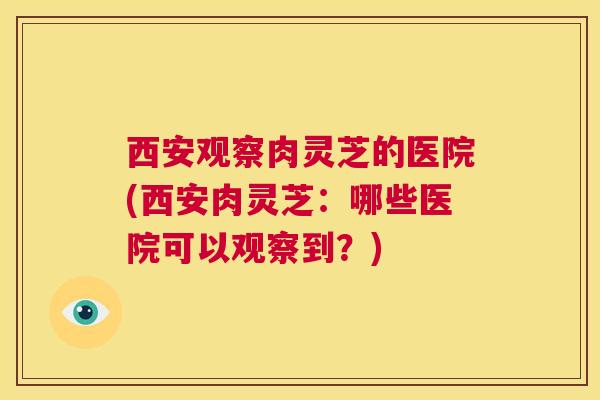 西安观察肉灵芝的医院(西安肉灵芝：哪些医院可以观察到？)