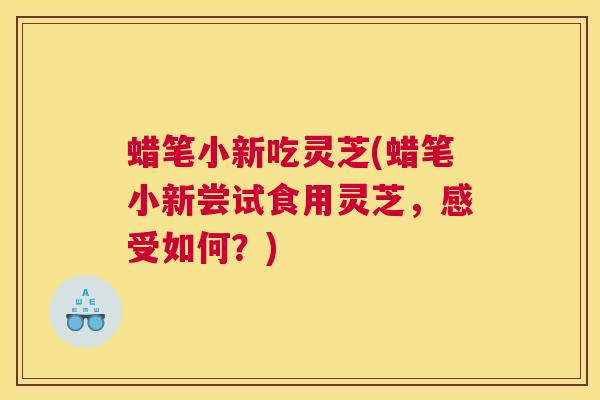 蜡笔小新吃灵芝(蜡笔小新尝试食用灵芝，感受如何？)