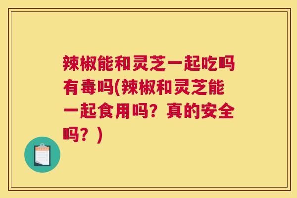 辣椒能和灵芝一起吃吗有毒吗(辣椒和灵芝能一起食用吗？真的安全吗？)