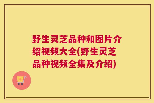 野生灵芝品种和图片介绍视频大全(野生灵芝品种视频全集及介绍)