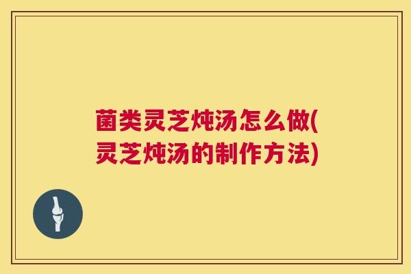 菌类灵芝炖汤怎么做(灵芝炖汤的制作方法)