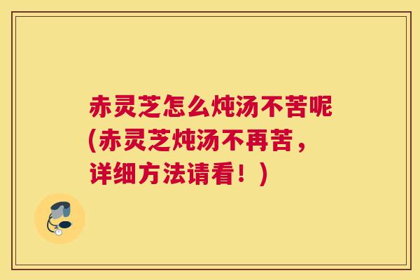 赤灵芝怎么炖汤不苦呢(赤灵芝炖汤不再苦，详细方法请看！)