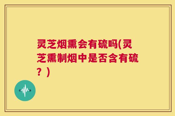 灵芝烟熏会有硫吗(灵芝熏制烟中是否含有硫？)