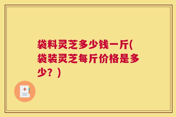 袋料灵芝多少钱一斤(袋装灵芝每斤价格是多少？)