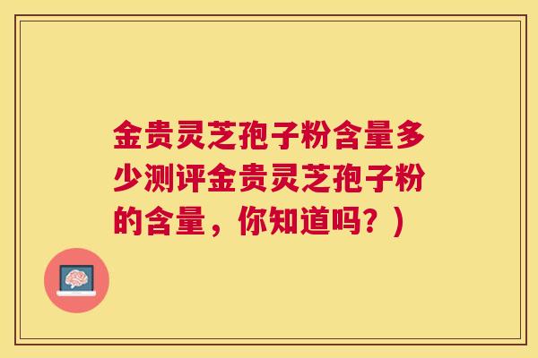 金贵灵芝孢子粉含量多少测评金贵灵芝孢子粉的含量，你知道吗？)