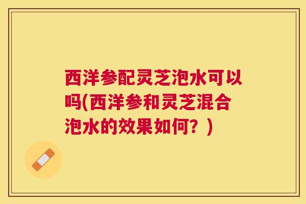 西洋参配灵芝泡水可以吗(西洋参和灵芝混合泡水的效果如何？)