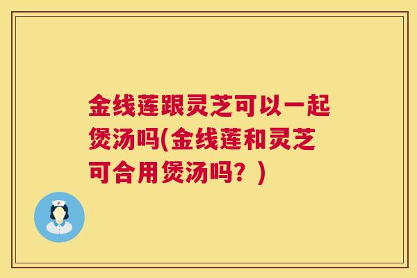 金线莲跟灵芝可以一起煲汤吗(金线莲和灵芝可合用煲汤吗？)