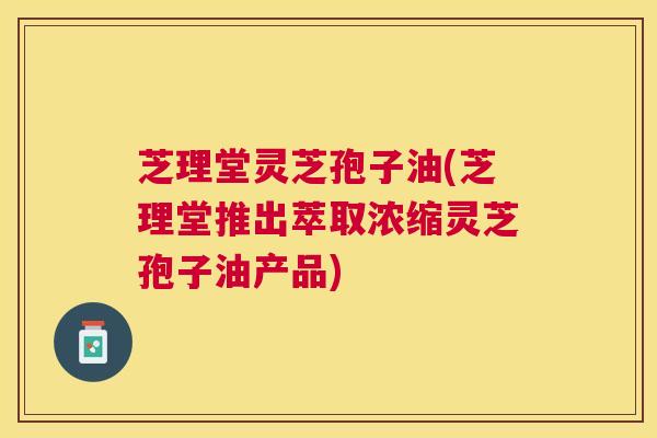 芝理堂灵芝孢子油(芝理堂推出萃取浓缩灵芝孢子油产品)