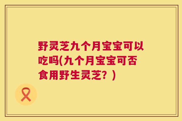 野灵芝九个月宝宝可以吃吗(九个月宝宝可否食用野生灵芝？)
