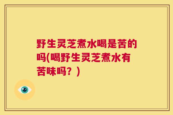 野生灵芝煮水喝是苦的吗(喝野生灵芝煮水有苦味吗？)