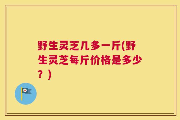 野生灵芝几多一斤(野生灵芝每斤价格是多少?) 野生灵芝几多一斤(野生灵芝每斤价格是多少?)