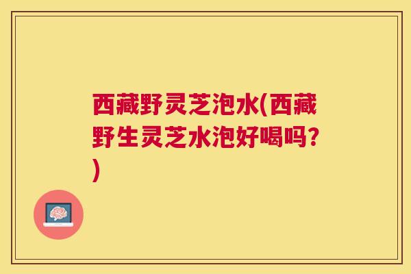 西藏野灵芝泡水(西藏野生灵芝水泡好喝吗？)