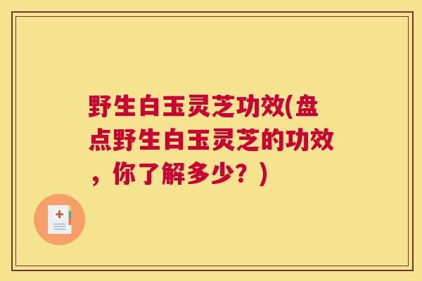 野生白玉灵芝功效(盘点野生白玉灵芝的功效，你了解多少？)