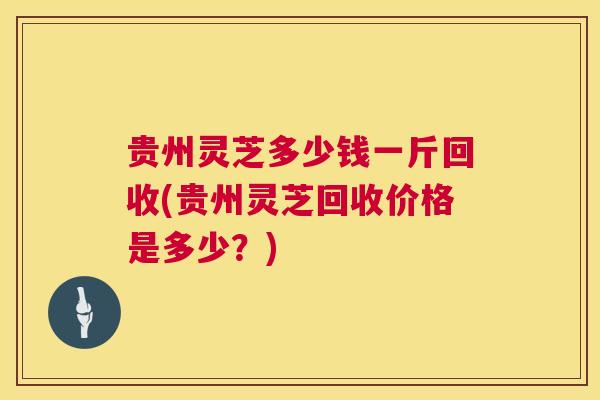 贵州灵芝多少钱一斤回收(贵州灵芝回收价格是多少？)