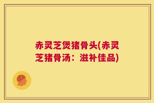 赤灵芝煲猪骨头(赤灵芝猪骨汤：滋补佳品)