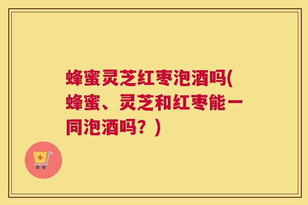 蜂蜜灵芝红枣泡酒吗(蜂蜜、灵芝和红枣能一同泡酒吗？)