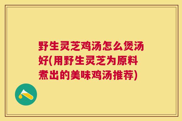 野生灵芝鸡汤怎么煲汤好(用野生灵芝为原料煮出的美味鸡汤推荐)