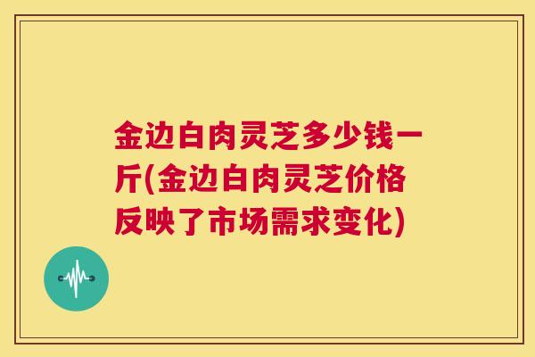 金边白肉灵芝多少钱一斤(金边白肉灵芝价格反映了市场需求变化) 金边白肉灵芝多少钱一斤(金边白肉灵芝价格反映了市场需求变化)