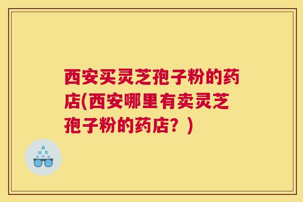 西安买灵芝孢子粉的药店(西安哪里有卖灵芝孢子粉的药店？)